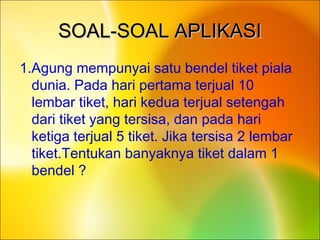 SOAL-SOAL APLIKASISOAL-SOAL APLIKASI
1.Agung mempunyai satu bendel tiket piala
dunia. Pada hari pertama terjual 10
lembar tiket, hari kedua terjual setengah
dari tiket yang tersisa, dan pada hari
ketiga terjual 5 tiket. Jika tersisa 2 lembar
tiket.Tentukan banyaknya tiket dalam 1
bendel ?
 