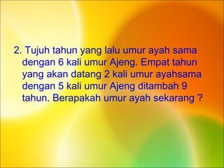2. Tujuh tahun yang lalu umur ayah sama
dengan 6 kali umur Ajeng. Empat tahun
yang akan datang 2 kali umur ayahsama
dengan 5 kali umur Ajeng ditambah 9
tahun. Berapakah umur ayah sekarang ?
 