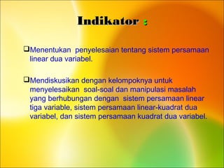 IndikatorIndikator ::
Menentukan penyelesaian tentang sistem persamaan
linear dua variabel.
Mendiskusikan dengan kelompoknya untuk
menyelesaikan soal-soal dan manipulasi masalah
yang berhubungan dengan sistem persamaan linear
tiga variable, sistem persamaan linear-kuadrat dua
variabel, dan sistem persamaan kuadrat dua variabel.
 