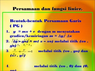 Persamaan dan fungsi linier.Persamaan dan fungsi linier.
Bentuk-bentuk Persamaan Garis
( PG )
1. y = mx + c dengan m menyatakan
gradien/kemiringan m = ∆y/ ∆x
2. (y – yo) = m( x – xo) melalui titik (xo ,
yo)
3. melalui titik (xo , yo) dan
(x1 , y1)
4. melalui titik (xo , 0) dan (0,
01
0
01
0
xx
xx
yy
yy
−
−
=
−
−
1=+
oo y
y
x
x
 
