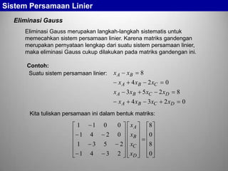 Sistem Persamaan Linier
Eliminasi Gauss
Eliminasi Gauss merupakan langkah-langkah sistematis untuk
memecahkan sistem persamaan linier. Karena matriks gandengan
merupakan pernyataan lengkap dari suatu sistem persamaan linier,
maka eliminasi Gauss cukup dilakukan pada matriks gandengan ini.
Contoh:
Suatu sistem persamaan linier:

xA
xA
xA
xA

xB

8

4 xB
3 xB
4 xB

2 xC
5 xC
3xC

Kita tuliskan persamaan ini dalam bentuk matriks:

1
1
1

1
4
3

0
2
5

0
0
2

1

4

3

2

xA
xB
xC
xD

8
0
8
0

0
2 xD
2 xD

8
0

 