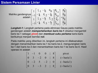 Sistem Persamaan Linier
1 1 1 1 0 0 0x A | 88
0
Matriks gandengnya 1 1 4 2 2 0x | 00
4
0
B
adalah:
x
1 1 3 3 5 2 2C | 88
5
1 1 4 3 3 2xD | 00
4
2
Langkah-1: Langkah pertama pada eliminasi Gauss pada matriks
gandengan adalah mempertahankan baris ke-1 (disebut mengambil
baris ke-1 sebagai pivot) dan membuat suku pertama baris-baris
berikutnya menjadi bernilai nol.

Pada matriks yang diberikan ini, langkah pertama ini dilaksanakan
dengan menambahkan baris ke-1 ke baris ke-2, mengurangkan baris
ke-1 dari baris ke-3 dan menambahkan baris ke-1 ke baris ke-4. Hasil
operasi ini adalah

1
0
0
0

1
3
2
3

0
2
5
3

0

| 8

pivot

0

| 8

( baris1)

2 | 0

( baris 1)

2

| 8

( baris 1)

 