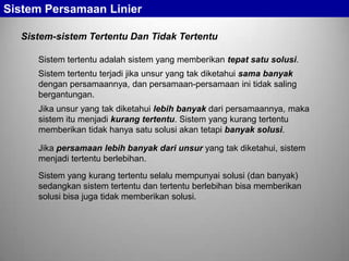 Sistem Persamaan Linier
Sistem-sistem Tertentu Dan Tidak Tertentu
Sistem tertentu adalah sistem yang memberikan tepat satu solusi.
Sistem tertentu terjadi jika unsur yang tak diketahui sama banyak
dengan persamaannya, dan persamaan-persamaan ini tidak saling
bergantungan.
Jika unsur yang tak diketahui lebih banyak dari persamaannya, maka
sistem itu menjadi kurang tertentu. Sistem yang kurang tertentu
memberikan tidak hanya satu solusi akan tetapi banyak solusi.
Jika persamaan lebih banyak dari unsur yang tak diketahui, sistem
menjadi tertentu berlebihan.
Sistem yang kurang tertentu selalu mempunyai solusi (dan banyak)
sedangkan sistem tertentu dan tertentu berlebihan bisa memberikan
solusi bisa juga tidak memberikan solusi.

 
