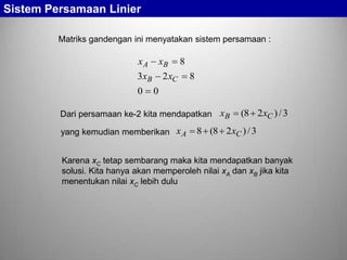 Sistem Persamaan Linier
Matriks gandengan ini menyatakan sistem persamaan :

xA

xB

3 xB
0

8

2 xC

8

0

Dari persamaan ke-2 kita mendapatkan xB
yang kemudian memberikan x A

(8 2xC ) / 3

8 (8 2 xC ) / 3

Karena xC tetap sembarang maka kita mendapatkan banyak
solusi. Kita hanya akan memperoleh nilai xA dan xB jika kita
menentukan nilai xC lebih dulu

 