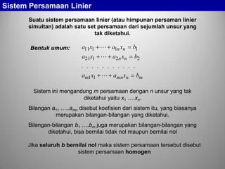 Sistem Persamaan Linier
Suatu sistem persamaan linier (atau himpunan persaman linier
simultan) adalah satu set persamaan dari sejumlah unsur yang
tak diketahui.

a11x1  a1n xn

b1

a21x1  a2n xn

Bentuk umum:

b2

. . . . . . . . . . .
am1x1  amn xn bm
Sistem ini mengandung m persamaan dengan n unsur yang tak
diketahui yaitu x1 ….xn.
Bilangan a11 …..amn disebut koefisien dari sistem itu, yang biasanya
merupakan bilangan-bilangan yang diketahui.
Bilangan-bilangan b1 ….bm juga merupakan bilangan-bilangan yang
diketahui, bisa bernilai tidak nol maupun bernilai nol

Jika seluruh b bernilai nol maka sistem persamaan tersebut disebut
sistem persamaan homogen

 