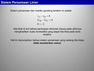 Sistem Persamaan Linier
Sistem persamaan dari matriks gandeng terakhir ini adalah

xA
3 xB
0

xB
2 xC

8
8

2

Kita lihat di sini bahwa penerapan eliminasi Gauss pada akhirnya
menghasilkan suatu kontradiksi yang dapat kita lihat pada baris
terakhir.
Hal Ini menunjukkan bahwa sistem persamaan yang sedang kita tinjau
tidak memberikan solusi.

 