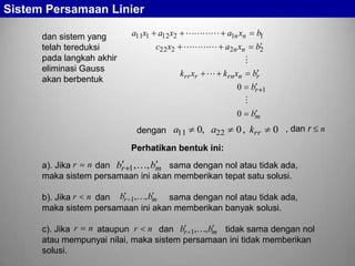 Sistem Persamaan Linier
dan sistem yang
telah tereduksi
pada langkah akhir
eliminasi Gauss
akan berbentuk

a11x1

a12 x2  a1n xn
c22 x2  a2n xn

b1
b2


krr xr

 krn xn
0

br
br 1


0

dengan a11

0, a22

bm

0 , krr

0 , dan r n

Perhatikan bentuk ini:
a). Jika r n dan br 1 , , bm sama dengan nol atau tidak ada,
maka sistem persamaan ini akan memberikan tepat satu solusi.
b). Jika r n dan br 1,, bm sama dengan nol atau tidak ada,
maka sistem persamaan ini akan memberikan banyak solusi.
c). Jika r n ataupun r n dan br 1,, bm tidak sama dengan nol
atau mempunyai nilai, maka sistem persamaan ini tidak memberikan
solusi.

 