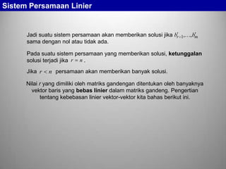 Sistem Persamaan Linier

Jadi suatu sistem persamaan akan memberikan solusi jika br 1,, bm
sama dengan nol atau tidak ada.
Pada suatu sistem persamaan yang memberikan solusi, ketunggalan
solusi terjadi jika r n .
Jika r

n persamaan akan memberikan banyak solusi.

Nilai r yang dimiliki oleh matriks gandengan ditentukan oleh banyaknya
vektor baris yang bebas linier dalam matriks gandeng. Pengertian
tentang kebebasan linier vektor-vektor kita bahas berikut ini.

 