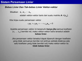 Sistem Persamaan Linier
Bebas Linier Dan Tak-bebas Linier Vektor-vektor
Misalkan a1 , a2 ,  am
adalah vektor-vektor baris dari suatu matriks A =[abk].
Kita tinjau suatu persamaan vektor

c1a1 c2a2  cmam

0

Apabila persamaan vektor ini terpenuhi hanya jika semua koefisien
(c1
cm) bernilai nol, maka vektor-vektor baris tersebut adalah
bebas linier.

Jika persamaan vektor tersebut dapat dipenuhi dengan koefisien
yang tidak semuanya bernilai nol (artinya setidak-tidaknya ada
satu koefisien yang tidak bernilai nol) maka vektor-vektor itu
tidak bebas linier.

 