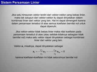Sistem Persamaan Linier

Jika satu himpunan vektor terdiri dari vektor-vektor yang bebas linier,
maka tak satupun dari vektor-vektor itu dapat dinyatakan dalam
kombinasi linier dari vektor yang lain. Hal ini dapat dimengerti karena
dalam persamaan tersebut di atas semua koefisien bernilai nol untuk
dapat dipenuhi.
Jika vektor-vektor tidak bebas linier maka nilai koefisien pada
persamaan tersebut di atas (atau setidak-tidaknya sebagian tidak
bernilai nol) maka satu vektor dapat dinyatakan sebagai kombinasi
linier dari vektor yang lain.
Vektor a1 misalnya, dapat dinyatakan sebagai

a1

c2
cm
a2 
am
c1
c1

0

karena koefisien-koefisien ini tidak seluruhnya bernilai nol

 
