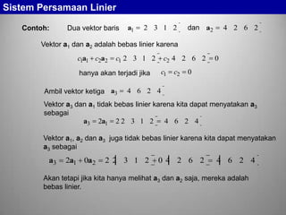 Sistem Persamaan Linier
Contoh:

Dua vektor baris

a1

2 3 1 2

dan a2

4 2 6 2

Vektor a1 dan a2 adalah bebas linier karena

c1a1 c2a2

c1 2 3 1 2

c2 4 2 6 2
c1

hanya akan terjadi jika
Ambil vektor ketiga a3

c2

0

0

4 6 2 4

Vektor a3 dan a1 tidak bebas linier karena kita dapat menyatakan a3
sebagai
a3 2a1 2 2 3 1 2 4 6 2 4
Vektor a1, a2 dan a3 juga tidak bebas linier karena kita dapat menyatakan
a3 sebagai

a3

2a1 0a2

22 3 1 2

04 2 6 2

4 6 2 4

Akan tetapi jika kita hanya melihat a3 dan a2 saja, mereka adalah
bebas linier.

 