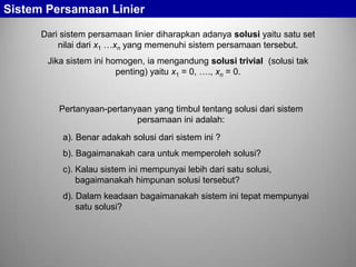 Sistem Persamaan Linier
Dari sistem persamaan linier diharapkan adanya solusi yaitu satu set
nilai dari x1 …xn yang memenuhi sistem persamaan tersebut.
Jika sistem ini homogen, ia mengandung solusi trivial (solusi tak
penting) yaitu x1 = 0, …., xn = 0.

Pertanyaan-pertanyaan yang timbul tentang solusi dari sistem
persamaan ini adalah:
a). Benar adakah solusi dari sistem ini ?
b). Bagaimanakah cara untuk memperoleh solusi?
c). Kalau sistem ini mempunyai lebih dari satu solusi,
bagaimanakah himpunan solusi tersebut?

d). Dalam keadaan bagaimanakah sistem ini tepat mempunyai
satu solusi?

 