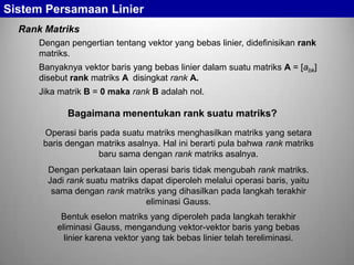 Sistem Persamaan Linier
Rank Matriks
Dengan pengertian tentang vektor yang bebas linier, didefinisikan rank
matriks.
Banyaknya vektor baris yang bebas linier dalam suatu matriks A = [abk]
disebut rank matriks A disingkat rank A.

Jika matrik B = 0 maka rank B adalah nol.

Bagaimana menentukan rank suatu matriks?
Operasi baris pada suatu matriks menghasilkan matriks yang setara
baris dengan matriks asalnya. Hal ini berarti pula bahwa rank matriks
baru sama dengan rank matriks asalnya.
Dengan perkataan lain operasi baris tidak mengubah rank matriks.
Jadi rank suatu matriks dapat diperoleh melalui operasi baris, yaitu
sama dengan rank matriks yang dihasilkan pada langkah terakhir
eliminasi Gauss.
Bentuk eselon matriks yang diperoleh pada langkah terakhir
eliminasi Gauss, mengandung vektor-vektor baris yang bebas
linier karena vektor yang tak bebas linier telah tereliminasi.

 