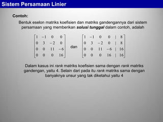 Sistem Persamaan Linier
Contoh:
Bentuk eselon matriks koefisien dan matriks gandengannya dari sistem
persamaan yang memberikan solusi tunggal dalam contoh, adalah
1

1

0

0

1

0

0

3

2

0

0

11

0

0

0

0

3

2

0

0

11

6

0

0

0

16

dan

1

0

0

|

8

0

|

8

6 | 16
16

| 16

Dalam kasus ini rank matriks koefisien sama dengan rank matriks
gandengan, yaitu 4. Selain dari pada itu rank matriks sama dengan
banyaknya unsur yang tak diketahui yaitu 4

 