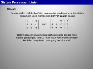 Sistem Persamaan Linier
Contoh:
Bentuk eselon matriks koefisien dan matriks gandengannya dari sistem
persamaan yang memberikan banyak solusi, adalah
1

1

0

3

0

0

1

0
2
0

dan

1

0

3

0

0

0

| 8

2 | 8
0

| 0

Dalam kasus ini rank matriks koefisien sama dengan rank
matriks gandengan, yaitu 2. Akan tetapi rank matriks ini lebih
kecil dari banyaknya unsur yang tak diketahui.

 