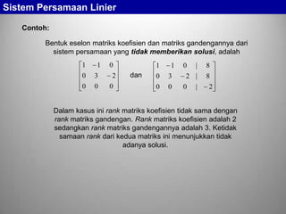 Sistem Persamaan Linier
Contoh:
Bentuk eselon matriks koefisien dan matriks gandengannya dari
sistem persamaan yang tidak memberikan solusi, adalah
1

1

0

3

0

0

0
2
0

1

dan

1

0

3

0

0

0

|

8

2 |

8

0

|

2

Dalam kasus ini rank matriks koefisien tidak sama dengan
rank matriks gandengan. Rank matriks koefisien adalah 2
sedangkan rank matriks gandengannya adalah 3. Ketidak
samaan rank dari kedua matriks ini menunjukkan tidak
adanya solusi.

 