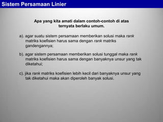 Sistem Persamaan Linier
Apa yang kita amati dalam contoh-contoh di atas
ternyata berlaku umum.
a). agar suatu sistem persamaan memberikan solusi maka rank
matriks koefisien harus sama dengan rank matriks
gandengannya;
b). agar sistem persamaan memberikan solusi tunggal maka rank
matriks koefisien harus sama dengan banyaknya unsur yang tak
diketahui;

c). jika rank matriks koefisien lebih kecil dari banyaknya unsur yang
tak diketahui maka akan diperoleh banyak solusi.

 