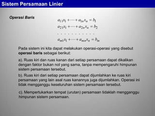 Sistem Persamaan Linier
Operasi Baris

a11x1  a1n xn

b1

a21x1  a2n xn

b2

. . . . . . . . . . .
am1x1  amn xn bm
Pada sistem ini kita dapat melakukan operasi-operasi yang disebut
operasi baris sebagai berikut:
a). Ruas kiri dan ruas kanan dari setiap persamaan dapat dikalikan
dengan faktor bukan nol yang sama, tanpa mempengaruhi himpunan
sistem persamaan tersebut.
b). Ruas kiri dari setiap persamaan dapat dijumlahkan ke ruas kiri
persamaan yang lain asal ruas kanannya juga dijumlahkan. Operasi ini
tidak mengganggu keseluruhan sistem persamaan tersebut.

c). Mempertukarkan tempat (urutan) persamaan tidaklah mengganggu
himpunan sistem persamaan.

 