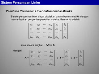Sistem Persamaan Linier
Penulisan Persamaan Linier Dalam Bentuk Matriks
Sistem persamaan linier dapat dituliskan dalam bentuk matriks dengan
memanfaatkan pengertian perkalian matriks. Bentuk itu adalah

a11 a12
a21 a22
 
am1 am 2
atau secara singkat
dengan

A

a11 a12
a21 a22
 
am1 am 2

 a1n
 a2 n
 
 amn

x1
x2

xn

b1
b2

bm

Ax b
 a1n
 a2n
 
 amn

; x

x1
x2

xn

; b

b1
b2

bm

 