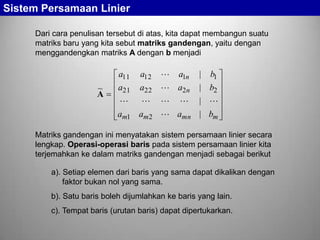 Sistem Persamaan Linier
Dari cara penulisan tersebut di atas, kita dapat membangun suatu
matriks baru yang kita sebut matriks gandengan, yaitu dengan
menggandengkan matriks A dengan b menjadi

~
A

a11 a12
a21 a22
 
am1 am 2

 a1n
 a2 n
 
 amn

| b1
| b2
| 
| bm

Matriks gandengan ini menyatakan sistem persamaan linier secara
lengkap. Operasi-operasi baris pada sistem persamaan linier kita
terjemahkan ke dalam matriks gandengan menjadi sebagai berikut
a). Setiap elemen dari baris yang sama dapat dikalikan dengan
faktor bukan nol yang sama.

b). Satu baris boleh dijumlahkan ke baris yang lain.
c). Tempat baris (urutan baris) dapat dipertukarkan.

 