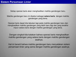 Sistem Persamaan Linier

Setiap operasi baris akan menghasilkan matriks gandengan baru.
Matriks gandengan baru ini disebut sebagai setara baris dengan matriks
gandengan yang lama.
Operasi baris dapat kita lakukan lagi pada matriks gandengan baru dan
menghasilkan matriks gandengan yang lebih baru lagi dan yang terakhir
inipun setara baris dengan matriks gandengan yang lama.

Dengan singkat kita katakan bahwa operasi baris menghasilkan
matriks gandengan yang setara baris dengan matriks gandengan
asalnya.
Hal ini berarti bahwa matriks gandengan baru menyatakan sistem
persamaan linier yang sama dengan matriks gandengan asalnya.

 