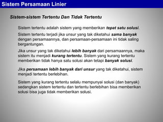 Sistem Persamaan Linier
Sistem-sistem Tertentu Dan Tidak Tertentu
Sistem tertentu adalah sistem yang memberikan tepat satu solusi.
Sistem tertentu terjadi jika unsur yang tak diketahui sama banyak
dengan persamaannya, dan persamaan-persamaan ini tidak saling
bergantungan.
Jika persamaan lebih banyak dari unsur yang tak diketahui, sistem
menjadi tertentu berlebihan.
Jika unsur yang tak diketahui lebih banyak dari persamaannya, maka
sistem itu menjadi kurang tertentu. Sistem yang kurang tertentu
memberikan tidak hanya satu solusi akan tetapi banyak solusi.
Sistem yang kurang tertentu selalu mempunyai solusi (dan banyak)
sedangkan sistem tertentu dan tertentu berlebihan bisa memberikan
solusi bisa juga tidak memberikan solusi.
 