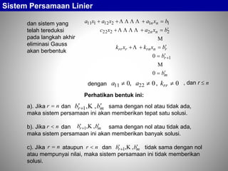 dan sistem yang
telah tereduksi
pada langkah akhir
eliminasi Gauss
akan berbentuk
m
r
rnrnrrr
nn
nn
b
b
bxkxk
bxaxc
bxaxaxa






0
0 1
22222
11212111





dengan 0,0,0 2211  rrkaa , dan r  n
Sistem Persamaan Linier
a). Jika dan sama dengan nol atau tidak ada,
maka sistem persamaan ini akan memberikan tepat satu solusi.
b). Jika dan sama dengan nol atau tidak ada,
maka sistem persamaan ini akan memberikan banyak solusi.
c). Jika ataupun dan tidak sama dengan nol
atau mempunyai nilai, maka sistem persamaan ini tidak memberikan
solusi.
nr  mr bb  ,,1 
nr  mr bb  ,,1 
nr  nr  mr bb  ,,1 
Perhatikan bentuk ini:
 