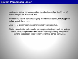 Sistem Persamaan Linier
Jadi suatu sistem persamaan akan memberikan solusi jika
sama dengan nol atau tidak ada.
mr bb  ,,1 
Pada suatu sistem persamaan yang memberikan solusi, ketunggalan
solusi terjadi jika .nr 
Nilai r yang dimiliki oleh matriks gandengan ditentukan oleh banyaknya
vektor baris yang bebas linier dalam matriks gandeng. Pengertian
tentang kebebasan linier vektor-vektor kita bahas berikut ini.
nr Jika persamaan akan memberikan banyak solusi.
 