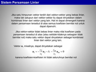 Jika satu himpunan vektor terdiri dari vektor-vektor yang bebas linier,
maka tak satupun dari vektor-vektor itu dapat dinyatakan dalam
kombinasi linier dari vektor yang lain. Hal ini dapat dimengerti karena
dalam persamaan tersebut di atas semua koefisien bernilai nol untuk
dapat dipenuhi.
Sistem Persamaan Linier
Vektor a1 misalnya, dapat dinyatakan sebagai
0
1
2
1
2
1  m
m
c
c
c
c
aaa 
karena koefisien-koefisien ini tidak seluruhnya bernilai nol
Jika vektor-vektor tidak bebas linier maka nilai koefisien pada
persamaan tersebut di atas (atau setidak-tidaknya sebagian tidak
bernilai nol) maka satu vektor dapat dinyatakan sebagai kombinasi
linier dari vektor yang lain.
 