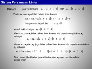 Sistem Persamaan Linier
Contoh: Dua vektor baris  21321 a  26242 adan
Vektor a1 dan a2 adalah bebas linier karena
    026242132 212211  cccc aa
hanya akan terjadi jika 021  cc
Ambil vektor ketiga  42643 a
Vektor a3 dan a1 tidak bebas linier karena kita dapat menyatakan a3
sebagai
   4264213222 13  aa
Vektor a1, a2 dan a3 juga tidak bebas linier karena kita dapat menyatakan
a3 sebagai
     4264262402132202 213  aaa
Akan tetapi jika kita hanya melihat a3 dan a2 saja, mereka adalah
bebas linier.
 