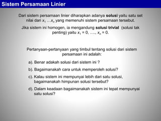 Sistem Persamaan Linier
Dari sistem persamaan linier diharapkan adanya solusi yaitu satu set
nilai dari x1 …xn yang memenuhi sistem persamaan tersebut.
Jika sistem ini homogen, ia mengandung solusi trivial (solusi tak
penting) yaitu x1 = 0, …., xn = 0.
Pertanyaan-pertanyaan yang timbul tentang solusi dari sistem
persamaan ini adalah:
a). Benar adakah solusi dari sistem ini ?
b). Bagaimanakah cara untuk memperoleh solusi?
c). Kalau sistem ini mempunyai lebih dari satu solusi,
bagaimanakah himpunan solusi tersebut?
d). Dalam keadaan bagaimanakah sistem ini tepat mempunyai
satu solusi?
 