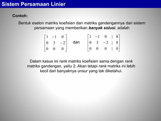 Bentuk eselon matriks koefisien dan matriks gandengannya dari sistem
persamaan yang memberikan banyak solusi, adalah
Sistem Persamaan Linier
Contoh:












000
230
011












0|000
8|230
8|011
dan
Dalam kasus ini rank matriks koefisien sama dengan rank
matriks gandengan, yaitu 2. Akan tetapi rank matriks ini lebih
kecil dari banyaknya unsur yang tak diketahui.
 