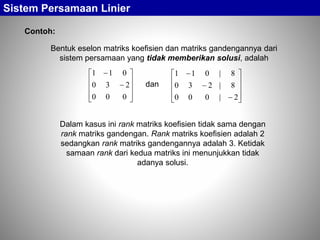 Sistem Persamaan Linier
Contoh:
Bentuk eselon matriks koefisien dan matriks gandengannya dari
sistem persamaan yang tidak memberikan solusi, adalah












000
230
011













2|000
8|230
8|011
dan
Dalam kasus ini rank matriks koefisien tidak sama dengan
rank matriks gandengan. Rank matriks koefisien adalah 2
sedangkan rank matriks gandengannya adalah 3. Ketidak
samaan rank dari kedua matriks ini menunjukkan tidak
adanya solusi.
 