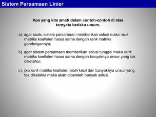Apa yang kita amati dalam contoh-contoh di atas
ternyata berlaku umum.
Sistem Persamaan Linier
c). jika rank matriks koefisien lebih kecil dari banyaknya unsur yang
tak diketahui maka akan diperoleh banyak solusi.
a). agar suatu sistem persamaan memberikan solusi maka rank
matriks koefisien harus sama dengan rank matriks
gandengannya;
b). agar sistem persamaan memberikan solusi tunggal maka rank
matriks koefisien harus sama dengan banyaknya unsur yang tak
diketahui;
 