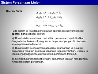Sistem Persamaan Linier
Operasi Baris
mnmnm
nn
nn
bxaxa
bxaxa
bxaxa






11
22121
11111
...........
Pada sistem ini kita dapat melakukan operasi-operasi yang disebut
operasi baris sebagai berikut:
a). Ruas kiri dan ruas kanan dari setiap persamaan dapat dikalikan
dengan faktor bukan nol yang sama, tanpa mempengaruhi himpunan
sistem persamaan tersebut.
c). Mempertukarkan tempat (urutan) persamaan tidaklah mengganggu
himpunan sistem persamaan.
b). Ruas kiri dari setiap persamaan dapat dijumlahkan ke ruas kiri
persamaan yang lain asal ruas kanannya juga dijumlahkan. Operasi ini
tidak mengganggu keseluruhan sistem persamaan tersebut.
 