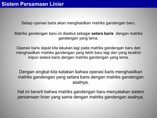 Sistem Persamaan Linier
Setiap operasi baris akan menghasilkan matriks gandengan baru.
Operasi baris dapat kita lakukan lagi pada matriks gandengan baru dan
menghasilkan matriks gandengan yang lebih baru lagi dan yang terakhir
inipun setara baris dengan matriks gandengan yang lama.
Matriks gandengan baru ini disebut sebagai setara baris dengan matriks
gandengan yang lama.
Dengan singkat kita katakan bahwa operasi baris menghasilkan
matriks gandengan yang setara baris dengan matriks gandengan
asalnya.
Hal ini berarti bahwa matriks gandengan baru menyatakan sistem
persamaan linier yang sama dengan matriks gandengan asalnya.
 