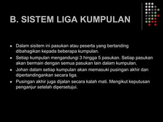 B. SISTEM LIGA KUMPULAN
 Dalam sisitem ini pasukan atau peserta yang bertanding
dibahagikan kepada beberapa kumpulan.
 Setiap kumpulan mengandungi 3 hingga 5 pasukan. Setiap pasukan
akan bermain dengan semua pasukan lain dalam kumpulan.
 Johan dalam setiap kumpulan akan memasuki pusingan akhir dan
dipertandingankan secara liga.
 Pusingan akhir juga dijalan secara kalah mati. Mengikut keputusan
penganjur setelah dipersetujui.
 