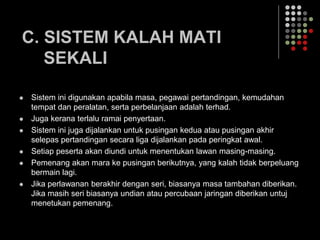 C. SISTEM KALAH MATI
SEKALI
 Sistem ini digunakan apabila masa, pegawai pertandingan, kemudahan
tempat dan peralatan, serta perbelanjaan adalah terhad.
 Juga kerana terlalu ramai penyertaan.
 Sistem ini juga dijalankan untuk pusingan kedua atau pusingan akhir
selepas pertandingan secara liga dijalankan pada peringkat awal.
 Setiap peserta akan diundi untuk menentukan lawan masing-masing.
 Pemenang akan mara ke pusingan berikutnya, yang kalah tidak berpeluang
bermain lagi.
 Jika perlawanan berakhir dengan seri, biasanya masa tambahan diberikan.
Jika masih seri biasanya undian atau percubaan jaringan diberikan untuj
menetukan pemenang.
 
