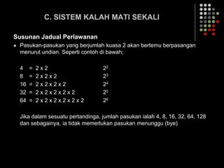 C. SISTEM KALAH MATI SEKALI
Susunan Jadual Perlawanan
 Pasukan-pasukan yang berjumlah kuasa 2 akan bertemu berpasangan
menurut undian. Seperti contoh di bawah;
4 = 2 x 2 22
8 = 2 x 2 x 2 23
16 = 2 x 2 x 2 x 2 24
32 = 2 x 2 x 2 x 2 x 2 25
64 = 2 x 2 x 2 x 2 x 2 x 2 26
Jika dalam sesuatu pertandinga, jumlah pasukan ialah 4, 8, 16, 32, 64, 128
dan sebagainya, ia tidak memerlukan pasukan menunggu (bye)
 