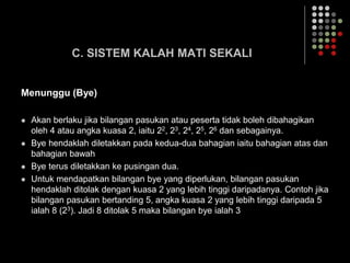 C. SISTEM KALAH MATI SEKALI
Menunggu (Bye)
 Akan berlaku jika bilangan pasukan atau peserta tidak boleh dibahagikan
oleh 4 atau angka kuasa 2, iaitu 22, 23, 24, 25, 26 dan sebagainya.
 Bye hendaklah diletakkan pada kedua-dua bahagian iaitu bahagian atas dan
bahagian bawah
 Bye terus diletakkan ke pusingan dua.
 Untuk mendapatkan bilangan bye yang diperlukan, bilangan pasukan
hendaklah ditolak dengan kuasa 2 yang lebih tinggi daripadanya. Contoh jika
bilangan pasukan bertanding 5, angka kuasa 2 yang lebih tinggi daripada 5
ialah 8 (23). Jadi 8 ditolak 5 maka bilangan bye ialah 3
 