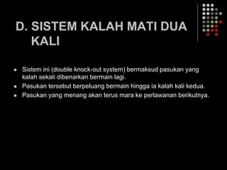 D. SISTEM KALAH MATI DUA
KALI
 Sistem ini (double knock-out system) bermaksud pasukan yang
kalah sekali dibenarkan bermain lagi.
 Pasukan tersebut berpeluang bermain hingga ia kalah kali kedua.
 Pasukan yang menang akan terus mara ke perlawanan berikutnya.
 