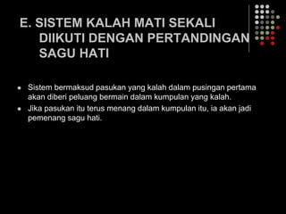 E. SISTEM KALAH MATI SEKALI
DIIKUTI DENGAN PERTANDINGAN
SAGU HATI
 Sistem bermaksud pasukan yang kalah dalam pusingan pertama
akan diberi peluang bermain dalam kumpulan yang kalah.
 Jika pasukan itu terus menang dalam kumpulan itu, ia akan jadi
pemenang sagu hati.
 