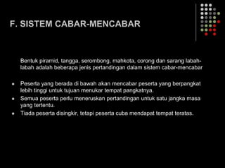 F. SISTEM CABAR-MENCABAR
Bentuk piramid, tangga, serombong, mahkota, corong dan sarang labah-
labah adalah beberapa jenis pertandingan dalam sistem cabar-mencabar
 Peserta yang berada di bawah akan mencabar peserta yang berpangkat
lebih tinggi untuk tujuan menukar tempat pangkatnya.
 Semua peserta perlu meneruskan pertandingan untuk satu jangka masa
yang tertentu.
 Tiada peserta disingkir, tetapi peserta cuba mendapat tempat teratas.
 