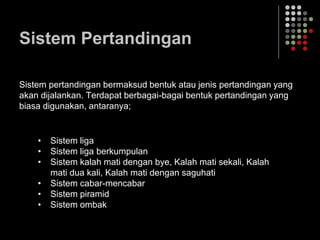 Sistem Pertandingan
Sistem pertandingan bermaksud bentuk atau jenis pertandingan yang
akan dijalankan. Terdapat berbagai-bagai bentuk pertandingan yang
biasa digunakan, antaranya;
• Sistem liga
• Sistem liga berkumpulan
• Sistem kalah mati dengan bye, Kalah mati sekali, Kalah
mati dua kali, Kalah mati dengan saguhati
• Sistem cabar-mencabar
• Sistem piramid
• Sistem ombak
 