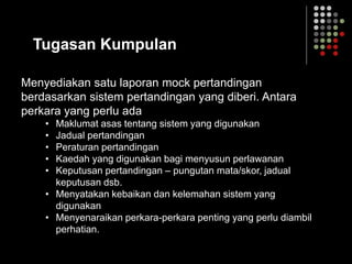 Tugasan Kumpulan
Menyediakan satu laporan mock pertandingan
berdasarkan sistem pertandingan yang diberi. Antara
perkara yang perlu ada
• Maklumat asas tentang sistem yang digunakan
• Jadual pertandingan
• Peraturan pertandingan
• Kaedah yang digunakan bagi menyusun perlawanan
• Keputusan pertandingan – pungutan mata/skor, jadual
keputusan dsb.
• Menyatakan kebaikan dan kelemahan sistem yang
digunakan
• Menyenaraikan perkara-perkara penting yang perlu diambil
perhatian.
 