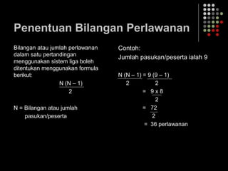 Penentuan Bilangan Perlawanan
Bilangan atau jumlah perlawanan
dalam satu pertandingan
menggunakan sistem liga boleh
ditentukan menggunakan formula
berikut:
N (N – 1)
2
N = Bilangan atau jumlah
pasukan/peserta
Contoh:
Jumlah pasukan/peserta ialah 9
N (N – 1) = 9 (9 – 1)
2 2
= 9 x 8
2
= 72
2
= 36 perlawanan
 
