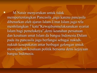  M.Natsir menyerukan untuk tidakM.Natsir menyerukan untuk tidak
mempertentangkan Pancasila ,juga karena pancasilamempertentangkan Pancasila ,juga karena pancasila
dibenarkan oleh ajaran Islam.Umat Islam juga reladibenarkan oleh ajaran Islam.Umat Islam juga rela
menhilangkan 7 kata”Kewajibanmelaksanakan syariatmenhilangkan 7 kata”Kewajibanmelaksanakan syariat
Islam bagi pemeluknya”,demi keutuhan persatuanIslam bagi pemeluknya”,demi keutuhan persatuan
dan kesatuan umat Islam da bangsa Indonesia.Dalamdan kesatuan umat Islam da bangsa Indonesia.Dalam
pada itu pancasila juga berfungsi sebagai nuktah-pada itu pancasila juga berfungsi sebagai nuktah-
nuktah kesepakatan antar berbagai golongan untuknuktah kesepakatan antar berbagai golongan untuk
mewujudkan kesatuan politik bersama demi kejayaanmewujudkan kesatuan politik bersama demi kejayaan
bangsa Indonesia.bangsa Indonesia.
 