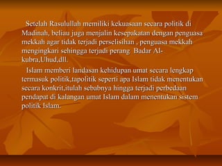 Setelah Rasulullah memiliki kekuasaan secara politik diSetelah Rasulullah memiliki kekuasaan secara politik di
Madinah, beliau juga menjalin kesepakatan dengan penguasaMadinah, beliau juga menjalin kesepakatan dengan penguasa
mekkah agar tidak terjadi perselisihan , penguasa mekkahmekkah agar tidak terjadi perselisihan , penguasa mekkah
mengingkari sehingga terjadi perang Badar Al-mengingkari sehingga terjadi perang Badar Al-
kubra,Uhud,dll.kubra,Uhud,dll.
Islam memberi landasan kehidupan umat secara lengkapIslam memberi landasan kehidupan umat secara lengkap
termasuk politik,tapolitik seperti apa Islam tidak menentukantermasuk politik,tapolitik seperti apa Islam tidak menentukan
secara konkrit,itulah sebabnya hingga terjadi perbedaansecara konkrit,itulah sebabnya hingga terjadi perbedaan
pendapat di kalangan umat Islam dalam menentukan sistempendapat di kalangan umat Islam dalam menentukan sistem
politik Islam.politik Islam.
 