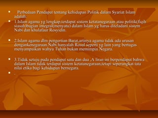 
Perbedaan Pendapat tentang kehidupan Politik dalam Syariat IslamPerbedaan Pendapat tentang kehidupan Politik dalam Syariat Islam
adalah:adalah:
 1.Islam agama yg lengkap,terdapat sistem ketatanegaraan atau politik(fiqih1.Islam agama yg lengkap,terdapat sistem ketatanegaraan atau politik(fiqih
siasah)bagian integral(menyatu) dalam Islam yg harus diteladani sistemsiasah)bagian integral(menyatu) dalam Islam yg harus diteladani sistem
Nabi dan khulafaur Rosyidin.Nabi dan khulafaur Rosyidin.
 2.Islam agama dlm pengertian Barat,artinya agama tidak ada urusan2.Islam agama dlm pengertian Barat,artinya agama tidak ada urusan
dengankenegaraan.Nabi hanyalah Rosul seperti yg lain yang bertugasdengankenegaraan.Nabi hanyalah Rosul seperti yg lain yang bertugas
menyampaikan wahyu Tuhan bukan memimpin Negara.menyampaikan wahyu Tuhan bukan memimpin Negara.
 3.Tidak setuju pada pendapat satu dan dua ,A liran ini berpendapat bahwa3.Tidak setuju pada pendapat satu dan dua ,A liran ini berpendapat bahwa
dalam Islam tidak terdapat sistem ketatanegaraan,tetapi seperangkat tatadalam Islam tidak terdapat sistem ketatanegaraan,tetapi seperangkat tata
nilai etika bagi kehidupan bernegara.nilai etika bagi kehidupan bernegara.
 ..
 