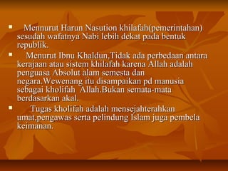  Mennurut Harun Nasution khilafah(pemerintahan)Mennurut Harun Nasution khilafah(pemerintahan)
sesudah wafatnya Nabi lebih dekat pada bentuksesudah wafatnya Nabi lebih dekat pada bentuk
republik.republik.
 Menurut Ibnu Khaldun,Tidak ada perbedaan antaraMenurut Ibnu Khaldun,Tidak ada perbedaan antara
kerajaan atau sistem khilafah karena Allah adalahkerajaan atau sistem khilafah karena Allah adalah
penguasa Absolut alam semesta danpenguasa Absolut alam semesta dan
negara.Wewenang itu disampaikan pd manusianegara.Wewenang itu disampaikan pd manusia
sebagai kholifah Allah.Bukan semata-matasebagai kholifah Allah.Bukan semata-mata
berdasarkan akal.berdasarkan akal.
 Tugas kholifah adalah mensejahterahkanTugas kholifah adalah mensejahterahkan
umat,pengawas serta pelindung Islam juga pembelaumat,pengawas serta pelindung Islam juga pembela
keimanan.keimanan.
 